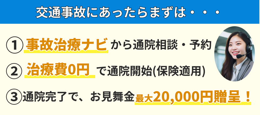交通事故にあったらまずは、①事故治療ナビから通院相談・予約 ②治療費0円で通院開始(保険適用) ③通院完了で、お見舞金最大20,000円贈呈！